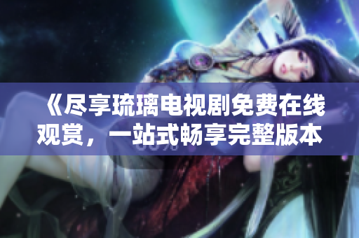 《盡享琉璃電視劇免費在線觀賞，一站式暢享完整版本內(nèi)容》