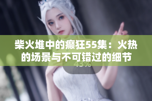 柴火堆中的癲狂55集：火熱的場景與不可錯過的細節(jié)