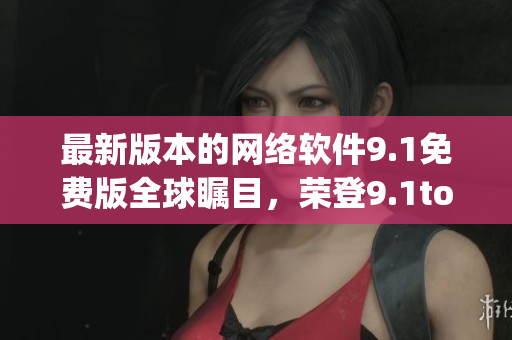 最新版本的網(wǎng)絡軟件9.1免費版全球矚目，榮登9.1top榜首