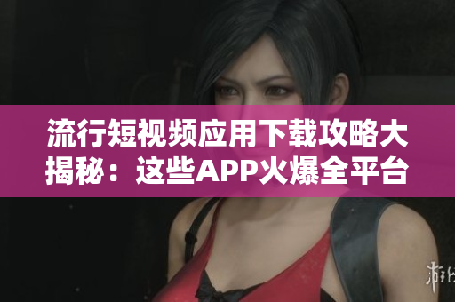 流行短視頻應(yīng)用下載攻略大揭秘：這些APP火爆全平臺(tái)，滿(mǎn)足你各種視頻需求