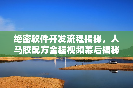 絕密軟件開發(fā)流程揭秘，人馬膠配方全程視頻幕后揭秘