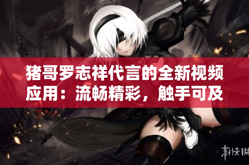 豬哥羅志祥代言的全新視頻應(yīng)用：流暢精彩，觸手可及