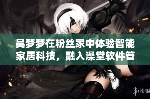 吳夢夢在粉絲家中體驗(yàn)智能家居科技，融入澡堂軟件管理系統(tǒng)