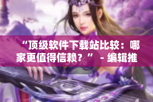 “頂級軟件下載站比較：哪家更值得信賴？” - 編輯推薦