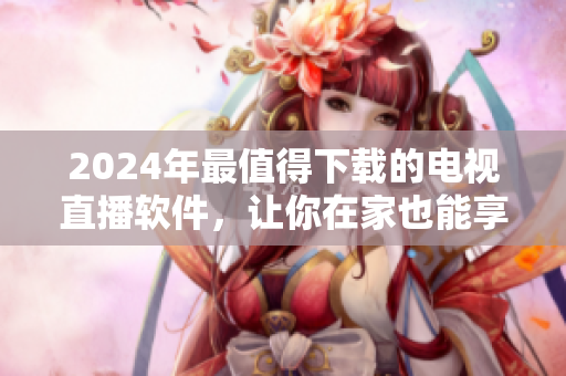 2024年最值得下載的電視直播軟件，讓你在家也能享受高清精彩！