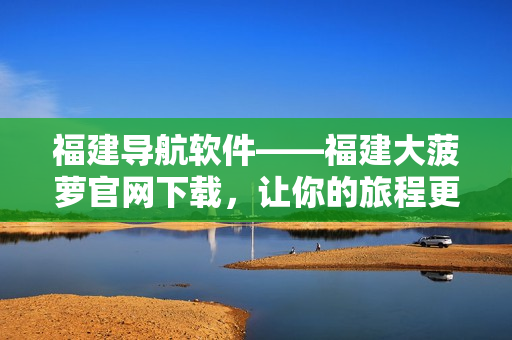 福建導(dǎo)航軟件——福建大菠蘿官網(wǎng)下載，讓你的旅程更加輕松便捷