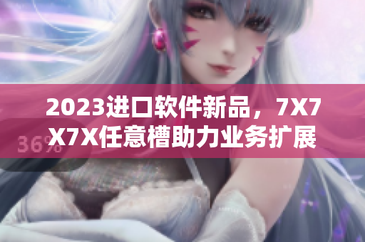 2023進(jìn)口軟件新品，7X7X7X任意槽助力業(yè)務(wù)擴(kuò)展
