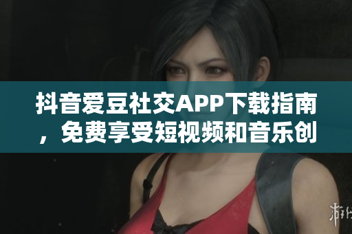 抖音愛豆社交APP下載指南，免費(fèi)享受短視頻和音樂(lè)創(chuàng)作