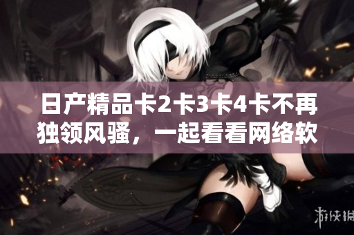 日產(chǎn)精品卡2卡3卡4卡不再獨(dú)領(lǐng)風(fēng)騷，一起看看網(wǎng)絡(luò)軟件中的頂級精品吧！