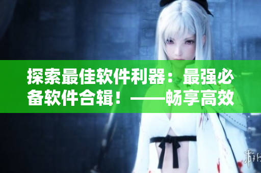 探索最佳軟件利器：最強(qiáng)必備軟件合輯！——暢享高效工作生活