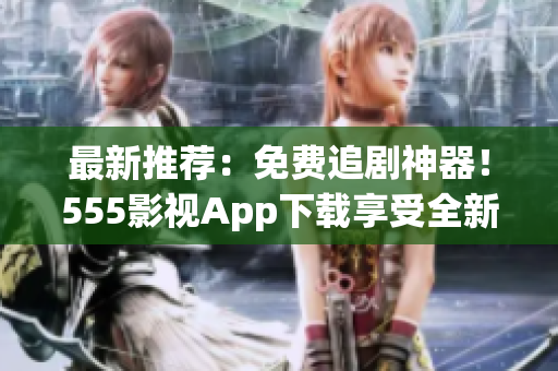 最新推薦：免費(fèi)追劇神器！555影視App下載享受全新觀影體驗(yàn)！