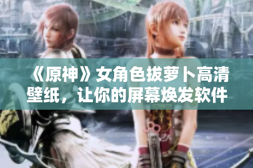 《原神》女角色拔蘿卜高清壁紙，讓你的屏幕煥發(fā)軟件之美！