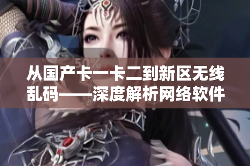 從國(guó)產(chǎn)卡一卡二到新區(qū)無(wú)線(xiàn)亂碼——深度解析網(wǎng)絡(luò)軟件常見(jiàn)問(wèn)題