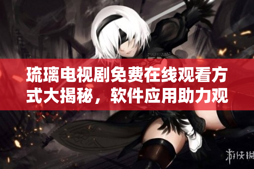 琉璃電視劇免費(fèi)在線觀看方式大揭秘，軟件應(yīng)用助力觀影新體驗(yàn)