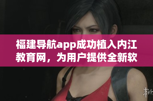 福建導(dǎo)航app成功植入內(nèi)江教育網(wǎng)，為用戶提供全新軟件體驗