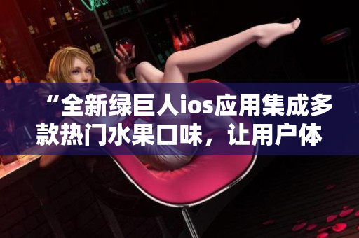 “全新綠巨人ios應(yīng)用集成多款熱門水果口味，讓用戶體驗(yàn)更加豐富多彩”