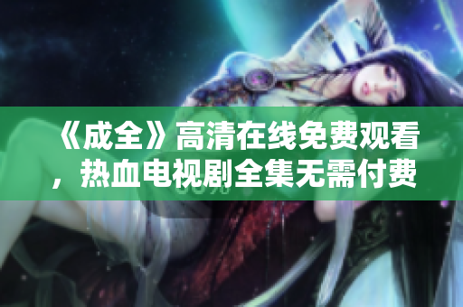 《成全》高清在線免費觀看，熱血電視劇全集無需付費！