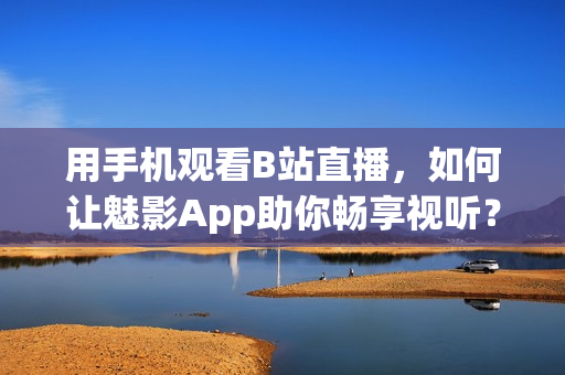 用手機觀看B站直播，如何讓魅影App助你暢享視聽？
