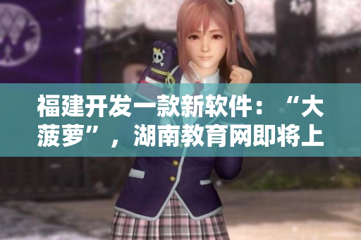 福建開發(fā)一款新軟件：“大菠蘿”，湖南教育網(wǎng)即將上線該軟件的導(dǎo)航功能