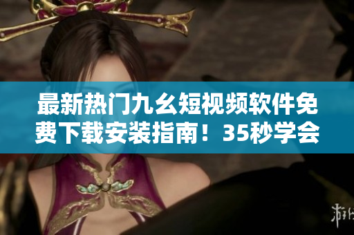 最新熱門(mén)九幺短視頻軟件免費(fèi)下載安裝指南！35秒學(xué)會(huì)安裝，暢玩創(chuàng)意視頻！