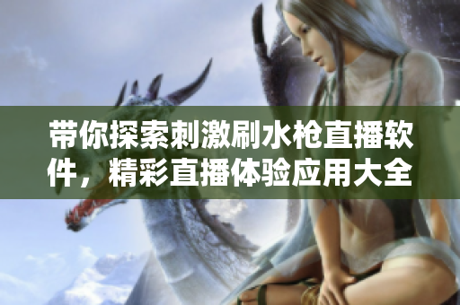 帶你探索刺激刷水槍直播軟件，精彩直播體驗應(yīng)用大全