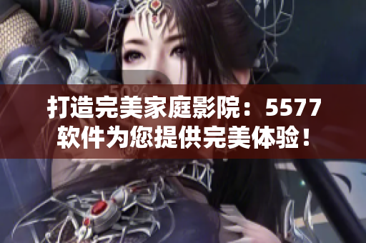 打造完美家庭影院：5577軟件為您提供完美體驗(yàn)！