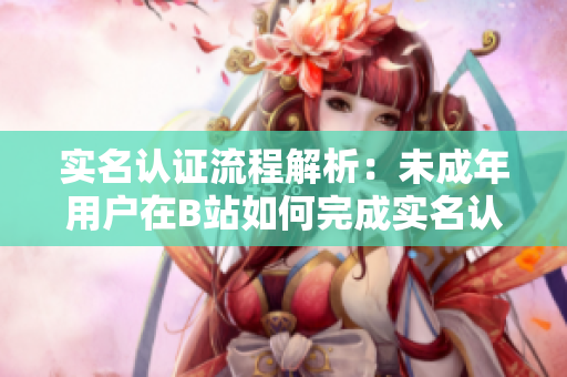 實(shí)名認(rèn)證流程解析：未成年用戶在B站如何完成實(shí)名認(rèn)證？