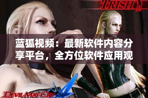 藍(lán)狐視頻：最新軟件內(nèi)容分享平臺(tái)，全方位軟件應(yīng)用觀察