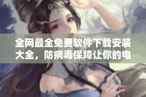 全網(wǎng)最全免費(fèi)軟件下載安裝大全，防病毒保障讓你的電腦更安全！