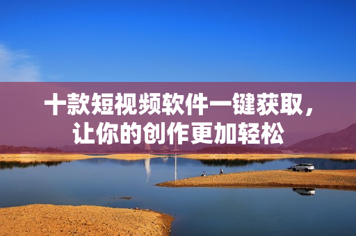 十款短視頻軟件一鍵獲取，讓你的創(chuàng)作更加輕松