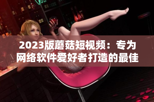 2023版蘑菇短視頻：專(zhuān)為網(wǎng)絡(luò)軟件愛(ài)好者打造的最佳選擇