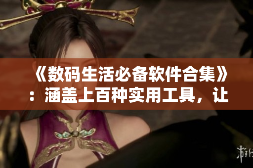 《數(shù)碼生活必備軟件合集》：涵蓋上百種實(shí)用工具，讓你的電腦更高效！