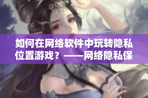 如何在網(wǎng)絡軟件中玩轉隱私位置游戲？——網(wǎng)絡隱私保護技巧分享
