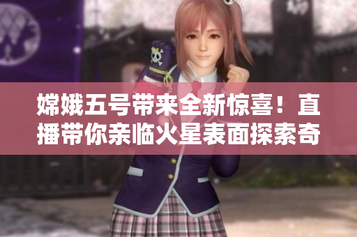 嫦娥五號(hào)帶來(lái)全新驚喜！直播帶你親臨火星表面探索奇遇！