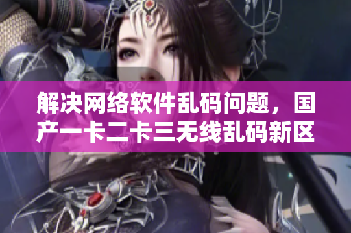 解決網(wǎng)絡(luò)軟件亂碼問題，國產(chǎn)一卡二卡三無線亂碼新區(qū)值得期待