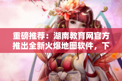 重磅推薦：湖南教育網(wǎng)官方推出全新火爆地圖軟件，下載暢享智能導(dǎo)航服務(wù)！