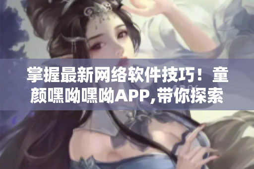 掌握最新網絡軟件技巧！童顏嘿呦嘿呦APP,帶你探索互聯(lián)網軟件世界