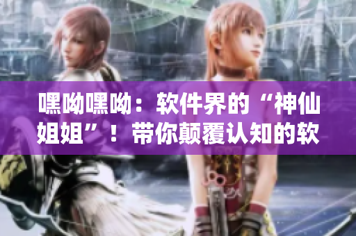 嘿呦嘿呦：軟件界的“神仙姐姐”！帶你顛覆認知的軟件推廣大作戰(zhàn)