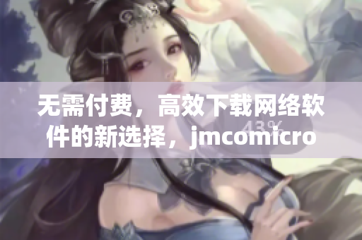 無需付費，高效下載網(wǎng)絡軟件的新選擇，jmcomicron.mic天堂