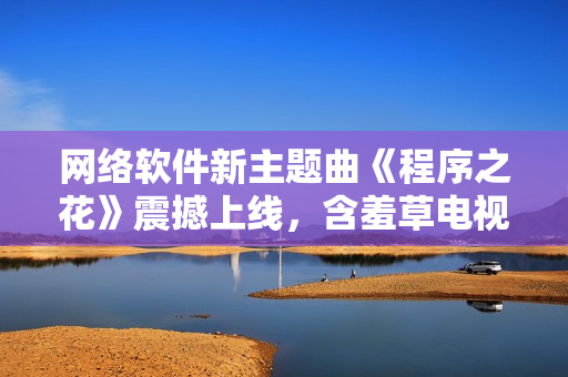 網(wǎng)絡(luò)軟件新主題曲《程序之花》震撼上線，含羞草電視劇再添動(dòng)聽旋律