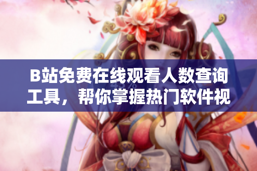 B站免費(fèi)在線觀看人數(shù)查詢工具，幫你掌握熱門軟件視頻播放量