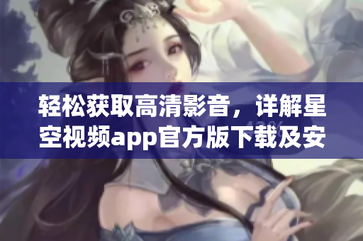 輕松獲取高清影音，詳解星空視頻app官方版下載及安裝教程