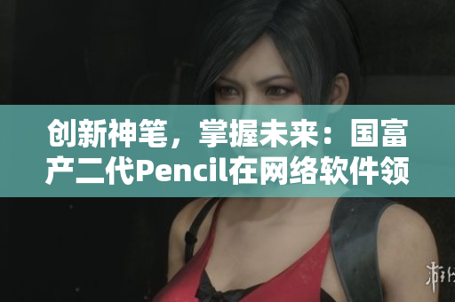 創(chuàng)新神筆，掌握未來：國富產(chǎn)二代Pencil在網(wǎng)絡(luò)軟件領(lǐng)域的顛覆性應(yīng)用