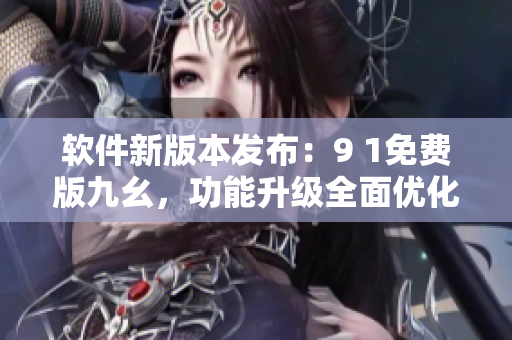 軟件新版本發(fā)布：9 1免費(fèi)版九幺，功能升級全面優(yōu)化