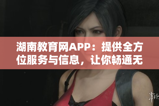 湖南教育網(wǎng)APP：提供全方位服務(wù)與信息，讓你暢通無(wú)阻