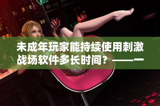 未成年玩家能持續(xù)使用刺激戰(zhàn)場軟件多長時間？——一個軟件編輯的調查報告