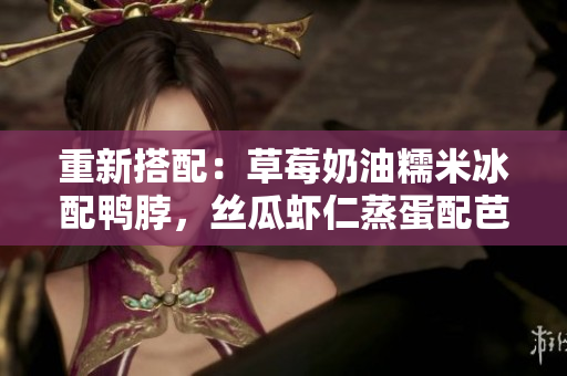 重新搭配：草莓奶油糯米冰配鴨脖，絲瓜蝦仁蒸蛋配芭樂，這才是好滋味！