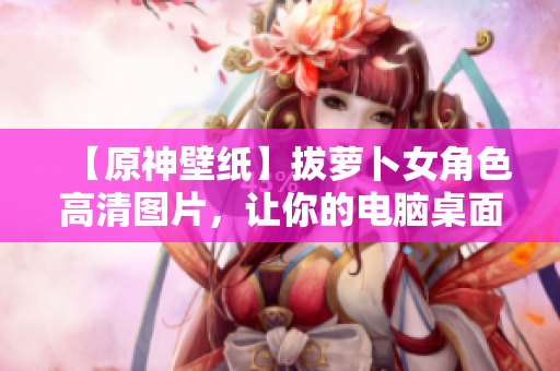 【原神壁紙】拔蘿卜女角色高清圖片，讓你的電腦桌面煥發(fā)新生！