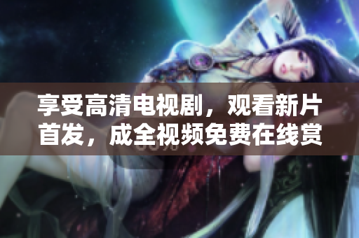享受高清電視劇，觀看新片首發(fā)，成全視頻免費(fèi)在線賞析最佳影視作品