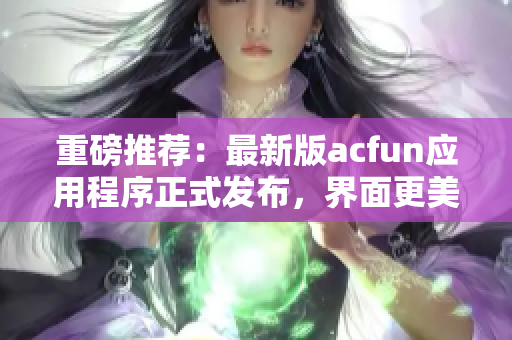 重磅推薦：最新版acfun應(yīng)用程序正式發(fā)布，界面更美觀，功能更強(qiáng)大！